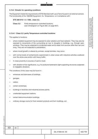 5.13.4 Climatic for operating conditions

                                          The Equipment meets the requirements of ETSI Standard with use of fans housed in an external subrack.
                                          The functionality of the 1660SM Equipment, Vs. Temperature, is in compliance with :




                                                                                                                                                             not permitted without written authorization from Alcatel.
                                                                                                                                                               All rights reserved. Passing on and copying of this
                                                                                                                                                               document, use and communication of its contents
                                               ETS 300 019–1–3 :1992 , class 3.2.

                                               Class 3.2:      Partly temperature–controlled locations.
                                                               (see climatogram on Figure 302. on page 657)



                                          5.13.4.1 Class 3.2: partly Temperature controlled locations

                                          This applies to locations:

                                          –    where installed equipment may be exposed to solar radiation and heat radiation. They may also be
                                               exposed to movements of the surrounding air due to draughts in buildings, e.g. through open
                                               windows. They may be subjected to condensed water and to water from sources other than rain and
                                               icing. They are not subjected to precipitation;

                                          –    where mould growth or attacks by animals, except termites, may occur;

                                          –    with normal levels of contaminants experienced in urban areas with industrial activities scattered
                                               over the whole area and/or with heavy traffic;

                                          –    In close proximity to sources of sand or dust;

                                          –    with vibration of low significance, e.g. for products fastened to light supporting structures subjected
                                               to negligible vibrations.

                                          The conditions of this class may be found in :

                                          –    entrances and staircases of buildings;

                                          –    garages;

                                          –    cellars;

                                          –    certain workshops;

                                          –    buildings in factories and industrial process plants;

                                          –    unattended equipment stations;

                                          –    certain telecommunication buildings;

                                          –    ordinary storage rooms for frost resistant products and farm buildings, ect.
1AA 00014 0004 (9007) A4 – ALICE 04.10




                                         ED      03

                                                                                                          3AL 91669 AA AA                        656 / 706


                                                                                                                        706
 