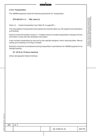 5.13.6 Transportation

                                          The 1660SM equipment meets the following requirements Vs. transportation :




                                                                                                                                                                  not permitted without written authorization from Alcatel.
                                                                                                                                                                    All rights reserved. Passing on and copying of this
                                                                                                                                                                    document, use and communication of its contents
                                               ETS 300 019–1–2 : 1992, class 2.2


                                          Class 2.2 : Careful transportation (see Table 78. on page 661 ).

                                          This class applies to transportation where special cars has been taken e.g. with respect to low temperature
                                          and handling.

                                          Class 2.2 covers the condition of class 2.1. In addition class 2.2 includes transportation in all types of lorries
                                          and trailers in areas with well–developed road system.

                                          It also includes transportation by ship and by train specially designed, shock–reducing buffers. Manual
                                          loading and unloading of to 20 Kg is included.

                                          Extension of extreme low temperature during transportation is permitted for the 1660SM equipment in its
                                          standard packing :

                                               AT –40° C for 72 Hours maximum

                                          without damaging the Optical interfaces.
1AA 00014 0004 (9007) A4 – ALICE 04.10




                                         ED       03

                                                                                                             3AL 91669 AA AA                          660 / 706


                                                                                                                            706
 