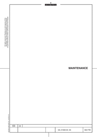 All rights reserved. Passing on and copying of this
                                                               document, use and communication of its contents
                                                             not permitted without written authorization from Alcatel.
      1AA 00014 0004 (9007) A4 – ALICE 04.10




                           ED
                           03




706
         3AL 91669 AA AA
                                               MAINTENANCE




         663 / 706
 