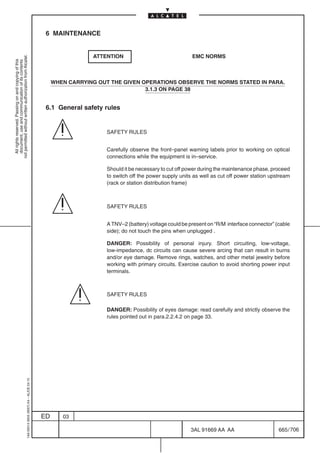 6 MAINTENANCE


                                                                                                             ATTENTION                               EMC NORMS
not permitted without written authorization from Alcatel.
  All rights reserved. Passing on and copying of this
  document, use and communication of its contents




                                                                                                WHEN CARRYING OUT THE GIVEN OPERATIONS OBSERVE THE NORMS STATED IN PARA.
                                                                                                                             3.1.3 ON PAGE 38


                                                                                            6.1 General safety rules


                                                                                                                 SAFETY RULES


                                                                                                                 Carefully observe the front–panel warning labels prior to working on optical
                                                                                                                 connections while the equipment is in–service.

                                                                                                                 Should it be necessary to cut off power during the maintenance phase, proceed
                                                                                                                 to switch off the power supply units as well as cut off power station upstream
                                                                                                                 (rack or station distribution frame)



                                                                                                                 SAFETY RULES


                                                                                                                 A TNV–2 (battery) voltage could be present on “R/M interface connector” (cable
                                                                                                                 side); do not touch the pins when unplugged .

                                                                                                                 DANGER: Possibility of personal injury. Short circuiting, low-voltage,
                                                                                                                 low-impedance, dc circuits can cause severe arcing that can result in burns
                                                                                                                 and/or eye damage. Remove rings, watches, and other metal jewelry before
                                                                                                                 working with primary circuits. Exercise caution to avoid shorting power input
                                                                                                                 terminals.



                                                                                                                 SAFETY RULES

                                                                                                                 DANGER: Possibility of eyes damage: read carefully and strictly observe the
                                                                                                                 rules pointed out in para.2.2.4.2 on page 33.
                                                  1AA 00014 0004 (9007) A4 – ALICE 04.10




                                                                                           ED      03

                                                                                                                                                    3AL 91669 AA AA                       665 / 706


                                                                                                                                                                  706
 