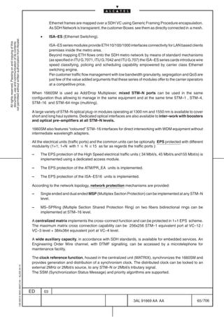 Ethernet frames are mapped over a SDH VC using Generic Framing Procedure encapsulation.
                                                                                                          As SDH Network is transparent, the customer Boxes see them as directly connected in a mesh.

                                                                                                 •        ISA–ES (Ethernet Switching).
not permitted without written authorization from Alcatel.
  All rights reserved. Passing on and copying of this
  document, use and communication of its contents




                                                                                                          ISA–ES series modules provide ETH 10/100/1000 interfaces connectivity for LAN based clients
                                                                                                          premises inside the metro area.
                                                                                                          Beyond mapping ETH flows onto the SDH metro network by means of standard mechanisms
                                                                                                          (as specified in ITU G.7071, ITU G.7042 and ITU G.707) the ISA–ES series cards introduce wire
                                                                                                          speed classifying, policing and scheduling capability empowered by carrier class Ethernet
                                                                                                          switching engine.
                                                                                                          Per customer traffic flow management with low bandwidth granularity, segregation and QoS are
                                                                                                          just few of the value added arguments that these series of modules offer to the carrier operators
                                                                                                          at a competitive price.

                                                                                            When 1660SM is used as Add/Drop Multiplexer, mixed STM–N ports can be used in the same
                                                                                            configuration thus allowing to manage in the same equipment and at the same time STM–1 , STM–4,
                                                                                            STM–16 and STM–64 rings (multiring).

                                                                                            A large variety of STM–N optical plug–in modules operating at 1300 nm and 1550 nm is available to cover
                                                                                            short and long haul systems. Dedicated optical interfaces are also available to inter–work with boosters
                                                                                            and optical pre–amplifiers at all STM–N levels.

                                                                                            1660SM also features “coloured” STM–16 interfaces for direct interworking with WDM equipment without
                                                                                            intermediate wavelength adapters.

                                                                                            All the electrical units (traffic ports) and the common units can be optionally EPS protected with different
                                                                                            modularity (1+1; 1+N with 1 v N v15 as far as regards the traffic ports ):

                                                                                            –    The EPS protection of the High Speed electrical traffic units ( 34 Mbit/s, 45 Mbit/s and155 Mbit/s) is
                                                                                                 implemented using a dedicated access module.

                                                                                            –    The EPS protection of the ATM/PR_EA units is implemented.

                                                                                            –    The EPS protection of the ISA–ES16 units is implemented.

                                                                                            According to the network topology, network protection mechanisms are provided:

                                                                                            –    Single ended and dual ended MSP (Multiplex Section Protection) can be implemented at any STM–N
                                                                                                 level.

                                                                                            –    MS–SPRing (Multiple Section Shared Protection Ring) on two fibers bidirectional rings can be
                                                                                                 implemented at STM–16 level.

                                                                                            A centralized matrix implements the cross–connect function and can be protected in 1+1 EPS scheme.
                                                                                            The maximum matrix cross connection capability can be 256x256 STM–1 equivalent port at VC–12 /
                                                                                            VC–3 level + 384x384 equivalent port at VC–4 level.

                                                                                            A wide auxiliary capacity, in accordance with SDH standards, is available for embedded services. An
                                                                                            Engineering Order Wire channel, with DTMF signalling, can be accessed by a microtelephone for
                                                                                            maintenance facility.

                                                                                            The clock reference function, housed in the centralized unit (MATRIX), synchronizes the 1660SM and
                                                                                            provides generation and distribution of a synchronism clock. The distributed clock can be locked to an
                                                  1AA 00014 0004 (9007) A4 – ALICE 04.10




                                                                                            external 2MHz or 2Mbit/s source, to any STM–N or 2Mbit/s tributary signal.
                                                                                            The SSM (Synchronization Status Message) and priority algorithms are supported.




                                                                                           ED        03

                                                                                                                                                               3AL 91669 AA AA                         65 / 706


                                                                                                                                                                             706
 
