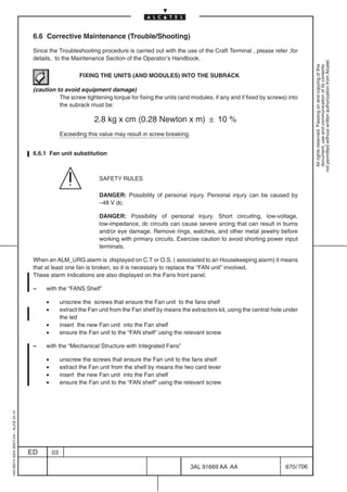 6.6 Corrective Maintenance (Trouble/Shooting)

                                          Since the Troubleshooting procedure is carried out with the use of the Craft Terminal , please refer ,for
                                          details, to the Maintenance Section of the Operator’s Handbook.




                                                                                                                                                                not permitted without written authorization from Alcatel.
                                                                                                                                                                  All rights reserved. Passing on and copying of this
                                                                                                                                                                  document, use and communication of its contents
                                                                FIXING THE UNITS (AND MODULES) INTO THE SUBRACK

                                          (caution to avoid equipment damage)
                                                    The screw tightening torque for fixing the units (and modules, if any and if fixed by screws) into
                                                    the subrack must be:

                                                                      2.8 kg x cm (0.28 Newton x m)  10 %
                                                        Exceeding this value may result in screw breaking.


                                          6.6.1 Fan unit substitution



                                                                        SAFETY RULES

                                                                        DANGER: Possibility of personal injury. Personal injury can be caused by
                                                                        –48 V dc.

                                                                        DANGER: Possibility of personal injury. Short circuiting, low-voltage,
                                                                        low-impedance, dc circuits can cause severe arcing that can result in burns
                                                                        and/or eye damage. Remove rings, watches, and other metal jewelry before
                                                                        working with primary circuits. Exercise caution to avoid shorting power input
                                                                        terminals.

                                          When an ALM_URG alarm is displayed on C.T or O.S. ( associated to an Housekeeping alarm) it means
                                          that at least one fan is broken, so it is necessary to replace the “FAN unit” involved.
                                          These alarm indications are also displayed on the Fans front panel.

                                          –    with the “FANS Shelf”

                                               •        unscrew the screws that ensure the Fan unit to the fans shelf
                                               •        extract the Fan unit from the Fan shelf by means the extractors kit, using the central hole under
                                                        the led
                                               •        insert the new Fan unit into the Fan shelf
                                               •        ensure the Fan unit to the “FAN shelf“ using the relevant screw

                                          –    with the “Mechanical Structure with Integrated Fans”

                                               •        unscrew the screws that ensure the Fan unit to the fans shelf
                                               •        extract the Fan unit from the shelf by means the two card lever
                                               •        insert the new Fan unit into the Fan shelf
                                               •        ensure the Fan unit to the “FAN shelf“ using the relevant screw
1AA 00014 0004 (9007) A4 – ALICE 04.10




                                         ED        03

                                                                                                             3AL 91669 AA AA                        670 / 706


                                                                                                                           706
 