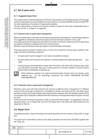6.7 Set of spare parts

                                                                                            6.7.1 Suggested Spare Parts
not permitted without written authorization from Alcatel.
  All rights reserved. Passing on and copying of this
  document, use and communication of its contents




                                                                                            The overall number of spares depends on Customer requirements, and should be based on the average
                                                                                            amount of transmission circuits available to be accounted for not only during MTBF but also during MTTR;
                                                                                            the latter depending on the amount of spare parts available.
                                                                                            The set of spare parts is inclusive of a minimum number of spares for each type of replaceable plug–in
                                                                                            unit (see unit list in Chapter 2 on page 83).


                                                                                            6.7.2 General rules on spare parts management

                                                                                            Before storing the spare units make sure that they are working by inserting them in an operating equipment
                                                                                            It is suggested to periodically check those spare units have not been utilized for over a year.
                                                                                            If the spare parts and the equipment are stored in the same environment, make sure that the spare parts
                                                                                            are placed in cabinets to safeguard them from dust and damp.
                                                                                            Moreover, they should also be well grounded to avoid electrostatic discharges.

                                                                                            If the spare parts are stored in another room, or have to be moved from another place, building or site,
                                                                                            make sure that the following is observed:

                                                                                            –    the spare parts must be wrapped in anti–static and padded envelopes;

                                                                                            –    the spare parts must not touch wet surfaces or chemical agents that might damage them             (e.g.
                                                                                                 , gas);

                                                                                            –    if during transport the temperature is lower than that of the room where they had been kept, make
                                                                                                 sure that before using them they pass a certain period in a climatic chamber to prevent thermal
                                                                                                 shocks and/or the possibility of steaming up.

                                                                                                        When replacing a unit/sub–unit, make sure that the spare unit/sub–unit is set exactly as the
                                                                                                        replaced one. For the presettings procedures see section HARDWARE SETTING
                                                                                                        DOCUMENTATION.



                                                                                            6.7.3 Particular rules on spare parts management

                                                                                            Whenever some units with flash-memories are common to different kinds of equipment or to different
                                                                                            versions of the same type of equipment, it is possible to maintain one spare part only: this allows spare
                                                                                            part stock saving, even though software downloading will be necessary when the software loaded into the
                                                                                            unit (program part or data part) is different from that necessary in the equipment where the spare unit must
                                                                                            be used.
                                                                                            At the end of the commissioning phase or after an equipment data change, it is suggested to save the
                                                                                            equipment data, e.g. on floppy disk, and store this floppy disk in the spare part stock pointing out the
                                                                                            equipment it refers to.


                                                                                            6.8 Repair Form

                                                                                            To facilitate operation, data on the faulty unit must be reported on the form shown in Figure 304. on page
                                                                                            672.
                                                  1AA 00014 0004 (9007) A4 – ALICE 04.10




                                                                                            The repair form must be filled–in with as much data as possible and returned to ALCATEL together with
                                                                                            the faulty unit.


                                                                                           ED      03

                                                                                                                                                            3AL 91669 AA AA                        671 / 706


                                                                                                                                                                          706
 