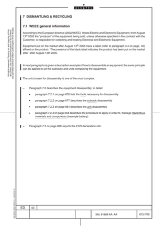 7 DISMANTLING  RECYCLING

                                                                                            7.1 WEEE general information
not permitted without written authorization from Alcatel.
  All rights reserved. Passing on and copying of this
  document, use and communication of its contents




                                                                                            According to the European directive (2002/96/EC) Waste Electric and Electronic Equipment, from August
                                                                                            13th 2005 the ”producer” of the equipment being sold, unless otherwise specified in the contract with the
                                                                                            Customer, is resposible for collecting and treating Electrical and Electronic Equipment.

                                                                                            Equipment put on the market after August 13th 2005 have a label (refer to paragraph 3.4 on page 40)
                                                                                            affixed on the product. The presence of the black label indicates the product has been put on the market
                                                                                            after after August 13th 2005.



                                                                                            In next paragraphs is given a description example of how to disassemble an equipment; the same principle
                                                                                            can be applied to all the subracks and units composing the equipment.


                                                                                            The unit chosen for disassembly is one of the most complex.


                                                                                            –    Paragraph 7.2 describes the equipment disassembly; in detail:

                                                                                                 •        paragraph 7.2.1 on page 676 lists the tools necessary for disassembly

                                                                                                 •        paragraph 7.2.2 on page 677 describes the subrack disassembly

                                                                                                 •        paragraph 7.2.3 on page 684 describes the unit disassembly

                                                                                                 •        paragraph 7.2.4 on page 694 describes the procedure to apply in order to manage Hazardous
                                                                                                          materials and components (example battery)


                                                                                            –    Paragraph 7.3 on page 696 reports the ECO declaration info.
                                                  1AA 00014 0004 (9007) A4 – ALICE 04.10




                                                                                           ED        03

                                                                                                                                                           3AL 91669 AA AA                      675 / 706


                                                                                                                                                                         706
 