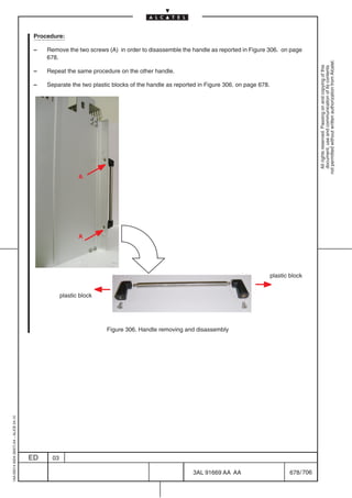 Procedure:

                                          –   Remove the two screws (A) in order to disassemble the handle as reported in Figure 306. on page
                                              678.




                                                                                                                                                          not permitted without written authorization from Alcatel.
                                                                                                                                                            All rights reserved. Passing on and copying of this
                                                                                                                                                            document, use and communication of its contents
                                          –   Repeat the same procedure on the other handle.

                                          –   Separate the two plastic blocks of the handle as reported in Figure 306. on page 678.




                                                            A




                                                            A




                                                                                                                                      plastic block


                                                     plastic block




                                                                     Figure 306. Handle removing and disassembly
1AA 00014 0004 (9007) A4 – ALICE 04.10




                                         ED     03

                                                                                                     3AL 91669 AA AA                          678 / 706


                                                                                                                   706
 
