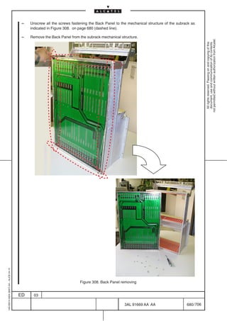 –   Unscrew all the screws fastening the Back Panel to the mechanical structure of the subrack as
                                              indicated in Figure 308. on page 680 (dashed line).

                                          –   Remove the Back Panel from the subrack mechanical structure.




                                                                                                                                                  not permitted without written authorization from Alcatel.
                                                                                                                                                    All rights reserved. Passing on and copying of this
                                                                                                                                                    document, use and communication of its contents
1AA 00014 0004 (9007) A4 – ALICE 04.10




                                                                          Figure 308. Back Panel removing


                                         ED    03

                                                                                                   3AL 91669 AA AA                    680 / 706


                                                                                                                706
 