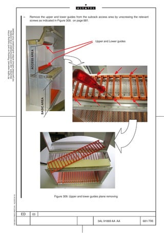 –   Remove the upper and lower guides from the subrack access area by unscrewing the relevant
                                                                                                screws as indicated in Figure 309. on page 681.
not permitted without written authorization from Alcatel.
  All rights reserved. Passing on and copying of this
  document, use and communication of its contents




                                                                                                                                                          Upper and Lower guides
                                                                                                ACCESS AREA


                                                                                                              BASIC AREA
                                                  1AA 00014 0004 (9007) A4 – ALICE 04.10




                                                                                                                           Figure 309. Upper and lower guides plane removing




                                                                                           ED       03

                                                                                                                                                            3AL 91669 AA AA         681 / 706


                                                                                                                                                                         706
 