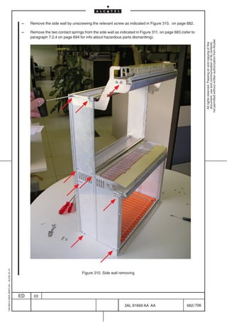 –   Remove the side wall by unscrewing the relevant screw as indicated in Figure 310. on page 682.

                                          –   Remove the two contact springs from the side wall as indicated in Figure 311. on page 683 (refer to
                                              paragraph 7.2.4 on page 694 for info about hazardous parts dismantling).




                                                                                                                                                        not permitted without written authorization from Alcatel.
                                                                                                                                                          All rights reserved. Passing on and copying of this
                                                                                                                                                          document, use and communication of its contents
1AA 00014 0004 (9007) A4 – ALICE 04.10




                                                                             Figure 310. Side wall removing




                                         ED     03

                                                                                                      3AL 91669 AA AA                       682 / 706


                                                                                                                    706
 
