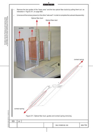 –      Remove the two guides of the “basic area” and the two optical fiber ducts by pulling them out as
                                                                                                   indicated in Figure 311. on page 683.

                                                                                            –      Unscrew all the screws present on the other “side wall” in order to complete the subrack disassembly.
not permitted without written authorization from Alcatel.
  All rights reserved. Passing on and copying of this




                                                                                                                        Optical fiber duct
  document, use and communication of its contents




                                                                                                                                              Optical fiber duct




                                                                                                      guides         guides




                                                                                                                                                                                        contact spring




                                                                                                contact spring
                                                  1AA 00014 0004 (9007) A4 – ALICE 04.10




                                                                                                                 Figure 311. Optical fiber duct, guides and contact spring removing


                                                                                           ED        03

                                                                                                                                                            3AL 91669 AA AA                        683 / 706


                                                                                                                                                                          706
 