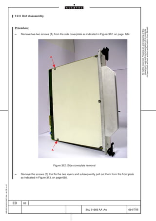 7.2.3 Unit disassembly




                                                                                                                                                      not permitted without written authorization from Alcatel.
                                          Procedure:




                                                                                                                                                        All rights reserved. Passing on and copying of this
                                                                                                                                                        document, use and communication of its contents
                                          –   Remove twe two screws (A) from the side coverplate as indicated in Figure 312. on page 684.




                                                                       A




                                                                        A




                                                                           Figure 312. Side coverplate removal


                                          –   Remove the screws (B) that fix the two levers and subsequently pull out them from the front plate
                                              as indicated in Figure 313. on page 685.
1AA 00014 0004 (9007) A4 – ALICE 04.10




                                         ED     03

                                                                                                     3AL 91669 AA AA                      684 / 706


                                                                                                                  706
 