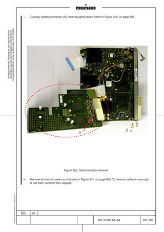 –   Cutaway golded connector (S) from daughter board (refer to Figure 320. on page 691)
not permitted without written authorization from Alcatel.
  All rights reserved. Passing on and copying of this
  document, use and communication of its contents




                                                                                                                                        S




                                                                                                                           Figure 320. Gold connector removal


                                                                                            –   Remove all internal cables as indicated in Figure 321. on page 692. To remove cables it is enough
                                                                                                to pull them out from their support.
                                                  1AA 00014 0004 (9007) A4 – ALICE 04.10




                                                                                           ED     03

                                                                                                                                                       3AL 91669 AA AA                      691 / 706


                                                                                                                                                                    706
 