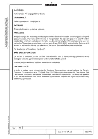 MATERIALS

                                                                                            Refer to Table 79. on page 694 for details.
not permitted without written authorization from Alcatel.




                                                                                            DISASSEMBLY
  All rights reserved. Passing on and copying of this
  document, use and communication of its contents




                                                                                            Refer to paragraph 7.2 on page 676.

                                                                                            BATTERIES

                                                                                            The product requires no backup batteries.

                                                                                            PACKAGING

                                                                                            The packaging of this Alcatel equiment complies with the directive 94/62/EEC concerning packaging and
                                                                                            packaging waste. Depending on the means of transportatio,n the racks are packed in a cardboard or
                                                                                            wooden box, which can easily be recycled after use. Environmentally harmful materials are not used for
                                                                                            packaging. The packaging materials are marked according to ISO 11 469. If required by the Customer and
                                                                                            agreed by both parties, Alcatel can take care of the proper disposal of all packaging materials.

                                                                                            For details refer to” Installation Handbook”.

                                                                                            TAKE BACK INFORMATION

                                                                                            On request of customers, Alcatel can take care of the take back of depreciated equipment and of the
                                                                                            ecological safe and appropriate disposal under conditions to be agreed.

                                                                                            For that purpose Alcatel co–operates with qualified companies.

                                                                                            DOCUMENTATION

                                                                                            In order to reduce paper consumption for Customer Documentation, Alcatel delivers the Generic
                                                                                            Customer Documentation on a CD–ROM. The CD–ROM contains interactive HW Descriptions, SW
                                                                                            Descriptions, Functional Descriptions, Maintenance Manuals and User Guides. This allows the operator
                                                                                            to put the documentation on a server accessible by all relevant people in the organization without any
                                                                                            additional paper copies.
                                                  1AA 00014 0004 (9007) A4 – ALICE 04.10




                                                                                           ED      03

                                                                                                                                                        3AL 91669 AA AA                      697 / 706


                                                                                                                                                                     706
 