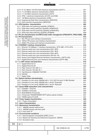 5.2.3 21 X 2 Mbit/s 120 Ohm K20 electrical characteristics (A21E1) . . . . . . . . . . . . . . . . . . . . .                                          601
                                                                                                   5.2.4 3 X 34 Mbit/s electrical characteristics (A3E3) . . . . . . . . . . . . . . . . . . . . . . . . . . . . . . . . . .                             601
                                                                                                   5.2.5 3 X 45 Mbit/s electrical characteristics (A3T3) . . . . . . . . . . . . . . . . . . . . . . . . . . . . . . . . . .                             602
                                                                                                   5.2.6 STM–1 electrical characteristics (A4 ES1 and ICMI) . . . . . . . . . . . . . . . . . . . . . . . . . . . . .                                    602
not permitted without written authorization from Alcatel.




                                                                                                   5.2.7 140 Mbit/s electrical characteristics (ICMI) . . . . . . . . . . . . . . . . . . . . . . . . . . . . . . . . . . . . . .                        602
  All rights reserved. Passing on and copying of this
  document, use and communication of its contents




                                                                                                   5.2.8 Engineering Order Wire characteristics (SERVICE) . . . . . . . . . . . . . . . . . . . . . . . . . . . . . .                                    603
                                                                                                   5.2.9 AUX channels characteristics (SERVICE) . . . . . . . . . . . . . . . . . . . . . . . . . . . . . . . . . . . . . .                              603
                                                                                                5.3 ATM interface characteristics . . . . . . . . . . . . . . . . . . . . . . . . . . . . . . . . . . . . . . . . . . . . . . . . . .                    605
                                                                                                   5.3.1 ATM matrix 4x4 switching capability (ATM4X4) . . . . . . . . . . . . . . . . . . . . . . . . . . . . . . . . . .                                605
                                                                                                   5.3.2 ATM matrix 4x4V2 switching capability (ATM4X4V2) . . . . . . . . . . . . . . . . . . . . . . . . . . . . .                                      606
                                                                                                   5.3.3 ATM matrix 4x4 D3 switching capability (ATM4X4D3) . . . . . . . . . . . . . . . . . . . . . . . . . . . .                                       607
                                                                                                   5.3.4 ATM matrix 8x8 switching capability (ATM8X8) . . . . . . . . . . . . . . . . . . . . . . . . . . . . . . . . . .                                608
                                                                                                5.4 PR_EA characteristics and MPLS data traffic management (PREA4ETH, PREA1GBE)                                                                          609
                                                                                                5.5 PR characteristics . . . . . . . . . . . . . . . . . . . . . . . . . . . . . . . . . . . . . . . . . . . . . . . . . . . . . . . . . . . . .         610
                                                                                                   5.5.1 ISA–PR port card interface characteristics . . . . . . . . . . . . . . . . . . . . . . . . . . . . . . . . . . . . . .                          610
                                                                                                   5.5.2 16FEA–PR access card interface characteristics . . . . . . . . . . . . . . . . . . . . . . . . . . . . . . . .                                  611
                                                                                                   5.5.3 2GBA–PR access card interface characteristics . . . . . . . . . . . . . . . . . . . . . . . . . . . . . . . . .                                 611
                                                                                                5.6 ETHERNET interface characteristics . . . . . . . . . . . . . . . . . . . . . . . . . . . . . . . . . . . . . . . . . . . .                           612
                                                                                                   5.6.1 Ethernet 10/100Base–T interface characteristics (ETH–MB + ETH–ATX) . . . . . . . . . .                                                          612
                                                                                                   5.6.2 Ethernet switch port card characteristics (ES1–8FE) . . . . . . . . . . . . . . . . . . . . . . . . . . . . .                                   613
                                                                                                   5.6.3 Ethernet switch port card characteristics (ES1–8FX) . . . . . . . . . . . . . . . . . . . . . . . . . . . . .                                   614
                                                                                                   5.6.4 Ethernet switch port card characteristics (ES4–8FE) . . . . . . . . . . . . . . . . . . . . . . . . . . . . .                                   615
                                                                                                   5.6.5 Ethernet switch port card characteristics (ISA ES–16) . . . . . . . . . . . . . . . . . . . . . . . . . . . .                                   616
                                                                                                   5.6.6 Access Card Gigabit Ethernet interfaces characteristics (GETH–AG) . . . . . . . . . . . . . .                                                   617
                                                                                                   5.6.7 Gigabit Ethernet ports card interfaces characteristics (GETH–MB) . . . . . . . . . . . . . . . . .                                              618
                                                                                                5.7 4 x ANY clients characteristics . . . . . . . . . . . . . . . . . . . . . . . . . . . . . . . . . . . . . . . . . . . . . . . . . .                  619
                                                                                                   5.7.1 Gigabit Ethernet LX . . . . . . . . . . . . . . . . . . . . . . . . . . . . . . . . . . . . . . . . . . . . . . . . . . . . . . . . .           619
                                                                                                   5.7.2 Gigabit Ethernet SX . . . . . . . . . . . . . . . . . . . . . . . . . . . . . . . . . . . . . . . . . . . . . . . . . . . . . . . . .           620
                                                                                                   5.7.3 Fiber Channel 100–SM–LL–I . . . . . . . . . . . . . . . . . . . . . . . . . . . . . . . . . . . . . . . . . . . . . . . . .                     621
                                                                                                   5.7.4 Fiber Channel 100–M5–SL–I . . . . . . . . . . . . . . . . . . . . . . . . . . . . . . . . . . . . . . . . . . . . . . . . .                     622
                                                                                                   5.7.5 Fast Ethernet (100BASE FX)/FDDI . . . . . . . . . . . . . . . . . . . . . . . . . . . . . . . . . . . . . . . . . . . .                         623
                                                                                                   5.7.6 ESCON . . . . . . . . . . . . . . . . . . . . . . . . . . . . . . . . . . . . . . . . . . . . . . . . . . . . . . . . . . . . . . . . . . . .   624
                                                                                                   5.7.7 Digital Video . . . . . . . . . . . . . . . . . . . . . . . . . . . . . . . . . . . . . . . . . . . . . . . . . . . . . . . . . . . . . . . .   625
                                                                                                5.8 Optical interface characteristics . . . . . . . . . . . . . . . . . . . . . . . . . . . . . . . . . . . . . . . . . . . . . . . .                    626
                                                                                                   5.8.1 Example of a link using 1660SM with L–16.2 JE2 Port and 15 dBm Booster . . . . . . . .                                                          640
                                                                                                   5.8.2 Example of a link using 1660SM with L–64.2b “Extended” . . . . . . . . . . . . . . . . . . . . . . . .                                          641
                                                                                                   5.8.3 Example of a link using 1660SM with L–64.2b “Reduced” . . . . . . . . . . . . . . . . . . . . . . . .                                           643
                                                                                                5.9 Coarse WDM subsystem units characteristics . . . . . . . . . . . . . . . . . . . . . . . . . . . . . . . . . . .                                     644
                                                                                                   5.9.1 COADM–1 Channel . . . . . . . . . . . . . . . . . . . . . . . . . . . . . . . . . . . . . . . . . . . . . . . . . . . . . . . . .               644
                                                                                                   5.9.2 COADM–2 Channels . . . . . . . . . . . . . . . . . . . . . . . . . . . . . . . . . . . . . . . . . . . . . . . . . . . . . . . .                645
                                                                                                   5.9.3 MUX/DEMUX 8 Channels . . . . . . . . . . . . . . . . . . . . . . . . . . . . . . . . . . . . . . . . . . . . . . . . . . . .                    646
                                                                                                   5.9.4 2 Channels TRANSPONDER SFP without optical modulle . . . . . . . . . . . . . . . . . . . . . . . .                                              647
                                                                                                   5.9.5 CWDM optical PLUGIN . . . . . . . . . . . . . . . . . . . . . . . . . . . . . . . . . . . . . . . . . . . . . . . . . . . . . .                 647
                                                                                                5.10 Power Supply characteristics . . . . . . . . . . . . . . . . . . . . . . . . . . . . . . . . . . . . . . . . . . . . . . . . . .                    649
                                                                                                   5.10.1 Power consumption . . . . . . . . . . . . . . . . . . . . . . . . . . . . . . . . . . . . . . . . . . . . . . . . . . . . . . . .              649
                                                                                                5.11 Alarm Characteristics . . . . . . . . . . . . . . . . . . . . . . . . . . . . . . . . . . . . . . . . . . . . . . . . . . . . . . . . .             650
                                                                                                5.12 Mechanical characteristics . . . . . . . . . . . . . . . . . . . . . . . . . . . . . . . . . . . . . . . . . . . . . . . . . . . .                  653
                                                                                                   5.12.1 1660SM subrack without fans . . . . . . . . . . . . . . . . . . . . . . . . . . . . . . . . . . . . . . . . . . . . . . . .                    653
                                                                                                   5.12.2 1660SM subrack with fans shelf . . . . . . . . . . . . . . . . . . . . . . . . . . . . . . . . . . . . . . . . . . . . . .                     653
                                                                                                   5.12.3 Fans shelf 19” . . . . . . . . . . . . . . . . . . . . . . . . . . . . . . . . . . . . . . . . . . . . . . . . . . . . . . . . . . . . .       653
                                                  1AA 00014 0004 (9007) A4 – ALICE 04.10




                                                                                                5.13 Environmental conditions . . . . . . . . . . . . . . . . . . . . . . . . . . . . . . . . . . . . . . . . . . . . . . . . . . . . .                  654
                                                                                                   5.13.1 Electromagnetic Compatibility (EMC) norms . . . . . . . . . . . . . . . . . . . . . . . . . . . . . . . . . . .                                654
                                                                                                   5.13.2 Waste from Electrical and Electronic Equipment (WEEE) . . . . . . . . . . . . . . . . . . . . . . .                                            655
                                                                                                   5.13.3 Acoustical noise . . . . . . . . . . . . . . . . . . . . . . . . . . . . . . . . . . . . . . . . . . . . . . . . . . . . . . . . . . .         655

                                                                                           ED          03

                                                                                                                                                                                            3AL 91669 AA AA                                               5 / 706


                                                                                                                                                                                                                 706
 