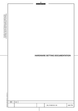 All rights reserved. Passing on and copying of this
                                                                                  document, use and communication of its contents
                                                                                not permitted without written authorization from Alcatel.
      1AA 00014 0004 (9007) A4 – ALICE 04.10




                           ED
                           03




706
         3AL 91669 AA AA
                                               HARDWARE SETTING DOCUMENTATION




         699 / 706
 