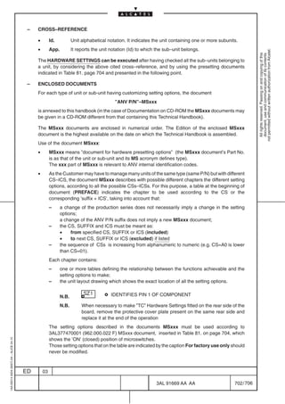 –   CROSS–REFERENCE

                                              •        Id.           Unit alphabetical notation. It indicates the unit containing one or more subunits.
                                              •        App.          It reports the unit notation (Id) to which the sub–unit belongs.




                                                                                                                                                                 not permitted without written authorization from Alcatel.
                                                                                                                                                                   All rights reserved. Passing on and copying of this
                                                                                                                                                                   document, use and communication of its contents
                                              The HARDWARE SETTINGS can be executed after having checked all the sub–units belonging to
                                              a unit, by considering the above cited cross–reference, and by using the presetting documents
                                              indicated in Table 81. page 704 and presented in the following point.

                                          –   ENCLOSED DOCUMENTS
                                              For each type of unit or sub-unit having customizing setting options, the document
                                                                                           ”ANV P/N”–MSxxx
                                              is annexed to this handbook (in the case of Documentation on CD-ROM the MSxxx documents may
                                              be given in a CD-ROM different from that containing this Technical Handbook).

                                              The MSxxx documents are enclosed in numerical order. The Edition of the enclosed MSxxx
                                              document is the highest available on the date on which the Technical Handbook is assembled.
                                              Use of the document MSxxx:
                                              •        MSxxx means ”document for hardware presetting options” (the MSxxx document’s Part No.
                                                       is as that of the unit or sub-unit and its MS acronym defines type).
                                                       The xxx part of MSxxx is relevant to ANV internal identification codes.
                                              •        As the Customer may have to manage many units of the same type (same P/N) but with different
                                                       CS–ICS, the document MSxxx describes with possible different chapters the different setting
                                                       options, according to all the possible CSs–ICSs. For this purpose, a table at the beginning of
                                                       document (PREFACE) indicates the chapter to be used according to the CS or the
                                                       corresponding ’suffix + ICS’, taking into account that:
                                                       –      a change of the production series does not necessarily imply a change in the setting
                                                              options;
                                                              a change of the ANV P/N suffix does not imply a new MSxxx document;
                                                       –      the CS, SUFFIX and ICS must be meant as:
                                                              •    from specified CS, SUFFIX or ICS (included)
                                                              •    to next CS, SUFFIX or ICS (excluded) if listed
                                                       –      the sequence of CSs is increasing from alphanumeric to numeric (e.g. CS=A0 is lower
                                                              than CS=01).
                                                       Each chapter contains:
                                                       –      one or more tables defining the relationship between the functions achievable and the
                                                              setting options to make;
                                                       –      the unit layout drawing which shows the exact location of all the setting options.


                                                              N.B.                       IDENTIFIES PIN 1 OF COMPONENT

                                                              N.B.        When necessary to make ”TC” Hardware Settings fitted on the rear side of the
                                                                          board, remove the protective cover plate present on the same rear side and
                                                                          replace it at the end of the operation
                                                       The setting options described in the documents MSxxx must be used according to
                                                       3AL377470001 (962.000.022 F) MSxxx document, inserted in Table 81. on page 704, which
                                                       shows the ’ON’ (closed) position of microswitches.
1AA 00014 0004 (9007) A4 – ALICE 04.10




                                                       Those setting options that on the table are indicated by the caption For factory use only should
                                                       never be modified.



                                         ED       03

                                                                                                               3AL 91669 AA AA                       702 / 706


                                                                                                                             706
 