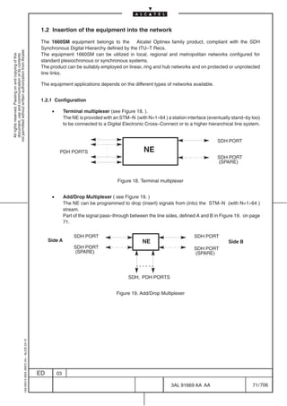 1.2 Insertion of the equipment into the network

                                                                                            The 1660SM equipment belongs to the Alcatel Optinex family product, compliant with the SDH
                                                                                            Synchronous Digital Hierarchy defined by the ITU–T Recs.
not permitted without written authorization from Alcatel.




                                                                                            The equipment 1660SM can be utilized in local, regional and metropolitan networks configured for
  All rights reserved. Passing on and copying of this
  document, use and communication of its contents




                                                                                            standard plesiochronous or synchronous systems.
                                                                                            The product can be suitably employed on linear, ring and hub networks and on protected or unprotected
                                                                                            line links.

                                                                                            The equipment applications depends on the different types of networks available.


                                                                                            1.2.1 Configuration

                                                                                                 •        Terminal multiplexer (see Figure 18. ).
                                                                                                          The NE is provided with an STM–N (with N=1÷64 ) a station interface (eventually stand–by too)
                                                                                                          to be connected to a Digital Electronic Cross–Connect or to a higher hierarchical line system.


                                                                                                                                                                                   SDH PORT

                                                                                                      PDH PORTS                                 NE
                                                                                                                                                                                   SDH PORT
                                                                                                                                                                                   (SPARE)


                                                                                                                                    Figure 18. Terminal multiplexer


                                                                                                 •        Add/Drop Multiplexer ( see Figure 19. )
                                                                                                          The NE can be programmed to drop (insert) signals from (into) the STM–N (with N=1÷64 )
                                                                                                          stream.
                                                                                                          Part of the signal pass–through between the line sides, defined A and B in Figure 19. on page
                                                                                                          71.

                                                                                                               SDH PORT                                                 SDH PORT
                                                                                                Side A                                         NE                                       Side B
                                                                                                               SDH PORT                                                 SDH PORT
                                                                                                               (SPARE)                                                  (SPARE)



                                                                                                                                         SDH, PDH PORTS


                                                                                                                                   Figure 19. Add/Drop Multiplexer
                                                  1AA 00014 0004 (9007) A4 – ALICE 04.10




                                                                                           ED        03

                                                                                                                                                             3AL 91669 AA AA                        71 / 706


                                                                                                                                                                           706
 