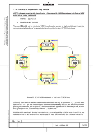 1.2.3 SDH / CWDM integration in “ring” network

                                                                                            NOTE: in this paragraph and in the following 1.2.4 on page 79 , 1660SM equipped with Coarse WDM
                                                                                            units will be called 1660OADM.
not permitted without written authorization from Alcatel.
  All rights reserved. Passing on and copying of this
  document, use and communication of its contents




                                                                                                 •        COADM 1 (2) channel;

                                                                                                 •        MUX/DEMUX 8 channels.

                                                                                            The use of COADM unit for interfacing WDM ring, allows the operator to duplicate/triplicate the starting
                                                                                            network capacity based on a ’single optical channel’ provided by ’pure’ STM–N interfaces.




                                                                                                                  Figure 25. SDH/CWDM integration in “ring” with COADM units


                                                                                            According to the amount of traffic to be handled at a node of the ring, 1(2) channels (λx, λy) out of the 8
                                                                                            specified by ITU–T grid are added/dropped in order to be handled by 1660SM; the remaining channels
                                                                                            possibly not terminated, are by–passed, from one side to the opposite one of the node (W to E, E to W)
                                                                                            through a specific link (at WDM level) between COADM’s units.
                                                  1AA 00014 0004 (9007) A4 – ALICE 04.10




                                                                                            COADM unit is specifically devoted to application in a ’ring’ network (due to WDM pass–through link) and
                                                                                            requires the use of two separate units respectively for West side interfacing and East side interfacing.



                                                                                           ED        03

                                                                                                                                                           3AL 91669 AA AA                         75 / 706


                                                                                                                                                                         706
 