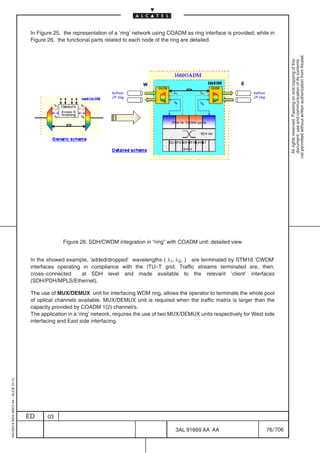 In Figure 25. the representation of a ’ring’ network using COADM as ring interface is provided; while in
                                          Figure 26. the functional parts related to each node of the ring are detailed.




                                                                                                                                                         not permitted without written authorization from Alcatel.
                                                                                                                                                           All rights reserved. Passing on and copying of this
                                                                                                                                                           document, use and communication of its contents
                                                       Figure 26. SDH/CWDM integration in “ring” with COADM unit: detailed view


                                          In the showed example, ’added/dropped’ wavelengths ( λ1, λ2, ) are terminated by STM16 ’CWDM’
                                          interfaces operating in compliance with the ITU–T grid. Traffic streams terminated are, then,
                                          cross–connected     at SDH level and made available to the relevant ’client’ interfaces
                                          (SDH/PDH/MPLS/Ethernet).

                                          The use of MUX/DEMUX unit for interfacing WDM ring, allows the operator to terminate the whole pool
                                          of optical channels available. MUX/DEMUX unit is required when the traffic matrix is larger than the
                                          capacity provided by COADM 1(2) channel/s.
                                          The application in a ’ring’ network, requires the use of two MUX/DEMUX units respectively for West side
                                          interfacing and East side interfacing.
1AA 00014 0004 (9007) A4 – ALICE 04.10




                                         ED      03

                                                                                                       3AL 91669 AA AA                        76 / 706


                                                                                                                     706
 