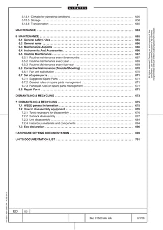 5.13.4 Climatic for operating conditions . . . . . . . . . . . . . . . . . . . . . . . . . . . . . . . . . . . . . . . . . . . . .                     656
                                                  5.13.5 Storage . . . . . . . . . . . . . . . . . . . . . . . . . . . . . . . . . . . . . . . . . . . . . . . . . . . . . . . . . . . . . . . . . . .   658
                                                  5.13.6 Transportation . . . . . . . . . . . . . . . . . . . . . . . . . . . . . . . . . . . . . . . . . . . . . . . . . . . . . . . . . . . . .        660




                                                                                                                                                                                                                    not permitted without written authorization from Alcatel.
                                          MAINTENANCE . . . . . . . . . . . . . . . . . . . . . . . . . . . . . . . . . . . . . . . . . . . . . . . . . . . . . . . . . . . . . . . . . . . . . .        663




                                                                                                                                                                                                                      All rights reserved. Passing on and copying of this
                                                                                                                                                                                                                      document, use and communication of its contents
                                          6 MAINTENANCE . . . . . . . . . . . . . . . . . . . . . . . . . . . . . . . . . . . . . . . . . . . . . . . . . . . . . . . . . . . . . . . . . . . . 665
                                            6.1 General safety rules . . . . . . . . . . . . . . . . . . . . . . . . . . . . . . . . . . . . . . . . . . . . . . . . . . . . . . . . . . . . 665
                                            6.2 General rules . . . . . . . . . . . . . . . . . . . . . . . . . . . . . . . . . . . . . . . . . . . . . . . . . . . . . . . . . . . . . . . . . . 666
                                            6.3 Maintenance Aspects . . . . . . . . . . . . . . . . . . . . . . . . . . . . . . . . . . . . . . . . . . . . . . . . . . . . . . . . . . 666
                                            6.4 Instruments And Accessories . . . . . . . . . . . . . . . . . . . . . . . . . . . . . . . . . . . . . . . . . . . . . . . . . . . 666
                                            6.5 Routine Maintenance . . . . . . . . . . . . . . . . . . . . . . . . . . . . . . . . . . . . . . . . . . . . . . . . . . . . . . . . . . . 667
                                               6.5.1 Routine maintenance every three months . . . . . . . . . . . . . . . . . . . . . . . . . . . . . . . . . . . . . . 667
                                               6.5.2 Routine maintenance every year . . . . . . . . . . . . . . . . . . . . . . . . . . . . . . . . . . . . . . . . . . . . . . 669
                                               6.5.3 Routine Maintenance every five year . . . . . . . . . . . . . . . . . . . . . . . . . . . . . . . . . . . . . . . . . . 669
                                            6.6 Corrective Maintenance (Trouble/Shooting) . . . . . . . . . . . . . . . . . . . . . . . . . . . . . . . . . . . . . . 670
                                               6.6.1 Fan unit substitution . . . . . . . . . . . . . . . . . . . . . . . . . . . . . . . . . . . . . . . . . . . . . . . . . . . . . . . . . 670
                                            6.7 Set of spare parts . . . . . . . . . . . . . . . . . . . . . . . . . . . . . . . . . . . . . . . . . . . . . . . . . . . . . . . . . . . . . . 671
                                               6.7.1 Suggested Spare Parts . . . . . . . . . . . . . . . . . . . . . . . . . . . . . . . . . . . . . . . . . . . . . . . . . . . . . . 671
                                               6.7.2 General rules on spare parts management . . . . . . . . . . . . . . . . . . . . . . . . . . . . . . . . . . . . . 671
                                               6.7.3 Particular rules on spare parts management . . . . . . . . . . . . . . . . . . . . . . . . . . . . . . . . . . . . 671
                                            6.8 Repair Form . . . . . . . . . . . . . . . . . . . . . . . . . . . . . . . . . . . . . . . . . . . . . . . . . . . . . . . . . . . . . . . . . . . 671

                                          DISMANTLING & RECYCLING . . . . . . . . . . . . . . . . . . . . . . . . . . . . . . . . . . . . . . . . . . . . . . . . . . . . . . . . .                      673

                                          7 DISMANTLING & RECYCLING . . . . . . . . . . . . . . . . . . . . . . . . . . . . . . . . . . . . . . . . . . . . . . . . . . . . . . . 675
                                            7.1 WEEE general information . . . . . . . . . . . . . . . . . . . . . . . . . . . . . . . . . . . . . . . . . . . . . . . . . . . . . . 675
                                            7.2 How to disassembly equipment . . . . . . . . . . . . . . . . . . . . . . . . . . . . . . . . . . . . . . . . . . . . . . . . . 676
                                               7.2.1 Tools necessary for disassembly . . . . . . . . . . . . . . . . . . . . . . . . . . . . . . . . . . . . . . . . . . . . . . 676
                                               7.2.2 Subrack disassembly . . . . . . . . . . . . . . . . . . . . . . . . . . . . . . . . . . . . . . . . . . . . . . . . . . . . . . . . 677
                                               7.2.3 Unit disassembly . . . . . . . . . . . . . . . . . . . . . . . . . . . . . . . . . . . . . . . . . . . . . . . . . . . . . . . . . . . . 684
                                               7.2.4 Hazardous materials and components . . . . . . . . . . . . . . . . . . . . . . . . . . . . . . . . . . . . . . . . . 694
                                            7.3 Eco declaration . . . . . . . . . . . . . . . . . . . . . . . . . . . . . . . . . . . . . . . . . . . . . . . . . . . . . . . . . . . . . . . . 696

                                          HARDWARE SETTING DOCUMENTATION . . . . . . . . . . . . . . . . . . . . . . . . . . . . . . . . . . . . . . . . . . . . . .                                     699

                                          UNITS DOCUMENTATION LIST . . . . . . . . . . . . . . . . . . . . . . . . . . . . . . . . . . . . . . . . . . . . . . . . . . . . . . . .                       701
1AA 00014 0004 (9007) A4 – ALICE 04.10




                                         ED          03

                                                                                                                                            3AL 91669 AA AA                                               6 / 706


                                                                                                                                                                  706
 