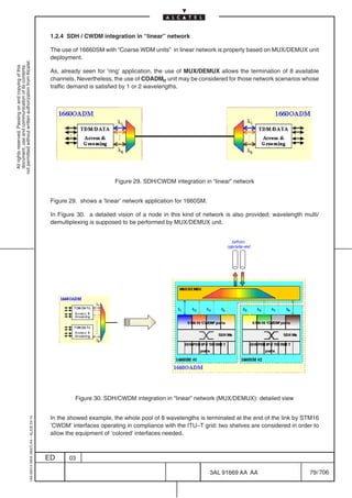 1.2.4 SDH / CWDM integration in “linear” network

                                                                                            The use of 16660SM with “Coarse WDM units” in linear network is properly based on MUX/DEMUX unit
                                                                                            deployment.
not permitted without written authorization from Alcatel.
  All rights reserved. Passing on and copying of this
  document, use and communication of its contents




                                                                                            As, already seen for ’ring’ application, the use of MUX/DEMUX allows the termination of 8 available
                                                                                            channels. Nevertheless, the use of COADMn unit may be considered for those network scenarios whose
                                                                                            traffic demand is satisfied by 1 or 2 wavelengths.




                                                                                                                    Figure 29. SDH/CWDM integration in “linear” network


                                                                                            Figure 29. shows a ’linear’ network application for 1660SM.

                                                                                            In Figure 30. a detailed vision of a node in this kind of network is also provided; wavelength multi/
                                                                                            demultiplexing is supposed to be performed by MUX/DEMUX unit.




                                                                                                     Figure 30. SDH/CWDM integration in “linear” network (MUX/DEMUX): detailed view


                                                                                            In the showed example, the whole pool of 8 wavelengths is terminated at the end of the link by STM16
                                                  1AA 00014 0004 (9007) A4 – ALICE 04.10




                                                                                            ’CWDM’ interfaces operating in compliance with the ITU–T grid: two shelves are considered in order to
                                                                                            allow the equipment of ’colored’ interfaces needed.



                                                                                           ED      03

                                                                                                                                                          3AL 91669 AA AA                    79 / 706


                                                                                                                                                                     706
 