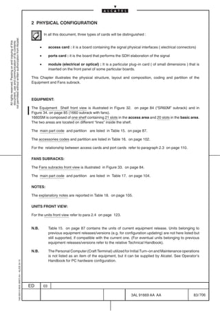2 PHYSICAL CONFIGURATION

                                                                                                       In all this document, three types of cards will be distinguished :
not permitted without written authorization from Alcatel.
  All rights reserved. Passing on and copying of this
  document, use and communication of its contents




                                                                                                   •        access card : it is a board containing the signal physical interfaces ( electrical connectors)

                                                                                                   •        ports card : it is the board that performs the SDH elaboration of the signal

                                                                                                   •        module (electrical or optical) : It is a particular plug–in card ( of small dimensions ) that is
                                                                                                            inserted on the front panel of some particular boards.

                                                                                            This Chapter illustrates the physical structure, layout and composition, coding and partition of the
                                                                                            Equipment and Fans subrack.



                                                                                            EQUIPMENT:

                                                                                            The Equipment Shelf front view is illustrated in Figure 32. on page 84 (“SR60M” subrack) and in
                                                                                            Figure 34. on page 85 (1660 subrack with fans).
                                                                                            1660SM is composed of one shelf containing 21 slots in the access area and 20 slots in the basic area.
                                                                                            The two areas are located on different “lines” inside the shelf.

                                                                                            The main part code and partition are listed in Table 15. on page 87.

                                                                                            The accessories codes and partition are listed in Table 16. on page 102.

                                                                                            For the relationship between access cards and port cards refer to paragraph 2.3 on page 110.

                                                                                            FANS SUBRACKS:

                                                                                            The Fans subracks front view is illustrated in Figure 33. on page 84.

                                                                                            The main part code and partition are listed in Table 17. on page 104.

                                                                                            NOTES:

                                                                                            The explanatory notes are reported in Table 18. on page 105.

                                                                                            UNITS FRONT VIEW:

                                                                                            For the units front view refer to para 2.4 on page 123.


                                                                                            N.B.            Table 15. on page 87 contains the units of current equipment release. Units belonging to
                                                                                                            previous equipment releases/versions (e.g. for configuration updating) are not here listed but
                                                                                                            still supported, if compatible with the current one. (For eventual units belonging to previous
                                                                                                            equipment releases/versions refer to the relative Technical Handbook).

                                                                                            N.B.            The Personal Computer (Craft Terminal) utilized for Initial Turn–on and Maintenance operations
                                                                                                            is not listed as an item of the equipment, but it can be supplied by Alcatel. See Operator’s
                                                                                                            Handbook for PC hardware configuration.
                                                  1AA 00014 0004 (9007) A4 – ALICE 04.10




                                                                                           ED          03

                                                                                                                                                                3AL 91669 AA AA                         83 / 706


                                                                                                                                                                              706
 