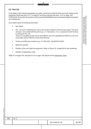2.2 Part list

                                          In the tables of the following paragraphs are listed, named and coded the items and units making up the
                                          Equipment Shelf (see para. 2.2.1 on page 87) and Fans subrack (see para 2.2.2 on page 104).




                                                                                                                                                               not permitted without written authorization from Alcatel.
                                          Furthermore, for any item the position and the maximum quantity that can be allocated inside the subracks




                                                                                                                                                                 All rights reserved. Passing on and copying of this
                                                                                                                                                                 document, use and communication of its contents
                                          are indicated too.

                                          Such tables report the following information :

                                               •        Item Name

                                               •        The ”Acronym” identifying the units is silk–screen printed on the front cover plate. The same
                                                        Acronym, not provided with the point (e.g. L–4.1 becomes L–41), is used by the Craft Terminal
                                                        to distinguish the unit.
                                                        There is in exception to this rule for the P3E3T3; the unit is identified as P3E3T3 on the front
                                                        cover plate and as P3E3/T3 on the Craft Terminal.

                                               •        Factory and ANV part numbers (e.g. 411.XXX.XXX ; 3ALXXXXX XXXX)

                                               •        Maximum quantity

                                               •        Position of the unit inside the equipment. Refer to Figure 32. at page 84 for slot numbering.

                                               •        Number of explanatory notes

                                          Table 18. on page 105 (see para 2.2.3 on page 105) reports all the explanatory notes .
1AA 00014 0004 (9007) A4 – ALICE 04.10




                                         ED        03

                                                                                                            3AL 91669 AA AA                         86 / 706


                                                                                                                          706
 
