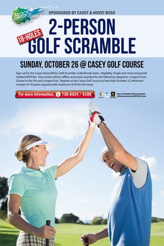 2-Person 
Golf Scramble 
18-Holes 
Sunday, October 26 @ Casey Golf course 
For more information, 730-6524 / 6188 
Open to all Single and Unaccompanied 
military personnel and KATUSA in Korea 
SPONSORED BY CASEY & HOVEY BOSS 
Sign-up for the Casey-Hovey BOSS, Golf Scramble, male/female team. Eligibility: Single and Unaccompanied 
Soldiers/KATUSA. Door prizes will be raffled, and prizes awarded for the following categories: Longest Drive, 
Closest to the Pin and Longest Putt. Register at the Casey Golf Course no later than October 22, Minimum 
number of 10 teams required with maximum of 20 for the event. 
