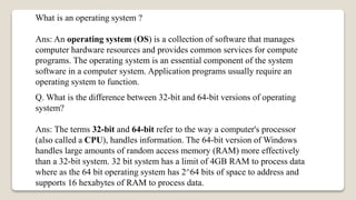 What is an operating system ?
Ans: An operating system (OS) is a collection of software that manages
computer hardware resources and provides common services for compute
programs. The operating system is an essential component of the system
software in a computer system. Application programs usually require an
operating system to function.
Q. What is the difference between 32-bit and 64-bit versions of operating
system?
Ans: The terms 32-bit and 64-bit refer to the way a computer's processor
(also called a CPU), handles information. The 64-bit version of Windows
handles large amounts of random access memory (RAM) more effectively
than a 32-bit system. 32 bit system has a limit of 4GB RAM to process data
where as the 64 bit operating system has 2^64 bits of space to address and
supports 16 hexabytes of RAM to process data.
 