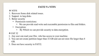 FAT32 Vs NTFS
 NTFS
1. Recovers Some disk related issues.
2. Support to larg disks
3. Better security
• Permission restrictions:
• We can provide read write and executable permission to files and folders.
• Encryption:
• By Which we can provide security to data encryption.
 FAT 32
1. Any user can read your files who has access to your machine.
2. You can not create partition larger than 32 GB and can not store file larger than 4
GB.
3. Does not have security in FAT32.
 