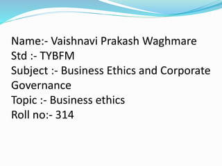 Name:- Vaishnavi Prakash Waghmare
Std :- TYBFM
Subject :- Business Ethics and Corporate
Governance
Topic :- Business ethics
Roll no:- 314
 
