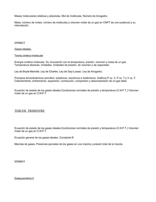 Masas moleculares relativas y absolutas. Mol de moléculas. Número de Avogadro.

Masa, número de moles, número de moléculas y volumen molar de un gas en CNPT de una sustancia y su
interrelación.




Unidad 3

Gases Ideales.

Teoría cinético-molecular

Energía cinética molecular. Su vinculación con la temperatura, presión, volumen y masa de un gas.
Temperatura absoluta. Unidades. Unidades de presión, de volumen y de capacidad.

Ley de Boyle-Mariotte. Ley de Charles. Ley de Gay-Lussac. Ley de Avogadro.

Procesos termodinámicos sencillos: isobáricos, isocóricos e isotérmicos. Gráficos P vs. V, P vs. T y V vs. T.
Calentamiento, enfriamiento, expansión, contracción, compresión y descompresión de un gas ideal.


Ecuación de estado de los gases ideales.Condiciones normales de presión y temperatura (C.N.P.T.) Volumen
molar de un gas en C.N.P.T.




TERCER TRIMESTRE




Ecuación de estado de los gases ideales.Condiciones normales de presión y temperatura (C.N.P.T.) Volumen
molar de un gas en C.N.P.T.

Ecuación general de los gases ideales. Constante R.

Mezclas de gases. Presiones parciales de los gases en una mezcla y presión total de la mezcla.




Unidad 4




Estequiometría II
 