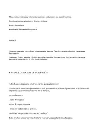 Masa, moles, moléculas y volumen de reactivos y productos en una reacción química.

Reactivo en exceso y reactivo en defecto o limitante.

Pureza de reactivos.

Rendimiento de una reacción química.




Unidad 5




Sistemas materiales: homogéneos y heterogéneos. Mezclas. Fase. Propiedades intensivas y extensivas.
Componente.

Soluciones. Soluto, solvente. Difusión. Solubilidad. Densidad de una solución. Concentración. Formas de
expresar la concentración: % m/m, %m/V, molaridad




CRITERIOS GENERALES DE EVALUACIÓN




1. Realización de pruebas objetivas escritas que pueden incluir:

-resolución de situaciones problemáticas cuali y cuantitativas; sólo en algunos casos se priorizarán los
algoritmos de resolución enseñados por el profesor.

-textos lacunares

-ítems de selección

-ítems de emparejamiento.

-análisis y elaboración de gráficos.

-análisis e interpretación de textos no “escolares”.

Estas pruebas serán a “carpeta abierta” o “cerrada”, según el criterio del docente.
 