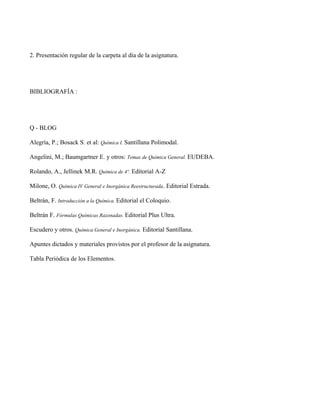 2. Presentación regular de la carpeta al día de la asignatura.




BIBLIOGRAFÍA :




Q - BLOG

Alegría, P.; Bosack S. et al: Química I. Santillana Polimodal.

Angelini, M.; Baumgartner E. y otros: Temas de Química General. EUDEBA.

Rolando, A., Jellinek M.R. Química de 4º. Editorial A-Z

Milone, O. Química IV General e Inorgánica Reestructurada. Editorial Estrada.

Beltrán, F. Introducción a la Química. Editorial el Coloquio.

Beltrán F. Fórmulas Químicas Razonadas. Editorial Plus Ultra.

Escudero y otros. Química General e Inorgánica. Editorial Santillana.

Apuntes dictados y materiales provistos por el profesor de la asignatura.

Tabla Periódica de los Elementos.
 