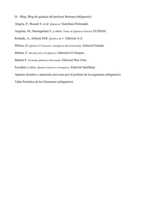 Q – Blog. Blog de química del profesor Burman (obligatorio)

Alegría, P.; Bosack S. et al: Química I. Santillana Polimodal.

Angelini, M.; Baumgartner E. y otros: Temas de Química General. EUDEBA.

Rolando, A., Jellinek M.R. Química de 4º. Editorial A-Z

Milone, O. Química IV General e Inorgánica Reestructurada. Editorial Estrada.

Beltrán, F. Introducción a la Química. Editorial el Coloquio.

Beltrán F. Fórmulas Químicas Razonadas. Editorial Plus Ultra.

Escudero y otros. Química General e Inorgánica. Editorial Santillana.

Apuntes dictados y materiales provistos por el profesor de la asignatura (obligatorio)

Tabla Periódica de los Elementos (obligatorio).
 