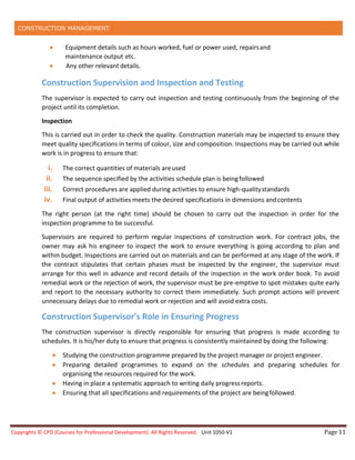 CONSTRUCTION MANAGEMENT
Copyrights © CPD (Courses for Professional Development). All Rights Reserved. Unit 1050-V1 Page 11
 Equipment details such as hours worked, fuel or power used, repairsand
maintenance output etc.
 Any other relevant details.
Construction Supervision and Inspection and Testing
The supervisor is expected to carry out inspection and testing continuously from the beginning of the
project until its completion.
Inspection
This is carried out in order to check the quality. Construction materials may be inspected to ensure they
meet quality specifications in terms of colour, size and composition. Inspections may be carried out while
work is in progress to ensure that:
i. The correct quantities of materials areused
ii. The sequence specified by the activities schedule plan is beingfollowed
iii. Correct procedures are applied during activities to ensure high-qualitystandards
iv. Final output of activities meets the desired specifications in dimensions andcontents
The right person (at the right time) should be chosen to carry out the inspection in order for the
inspection programme to be successful.
Supervisors are required to perform regular inspections of construction work. For contract jobs, the
owner may ask his engineer to inspect the work to ensure everything is going according to plan and
within budget. Inspections are carried out on materials and can be performed at any stage of the work. If
the contract stipulates that certain phases must be inspected by the engineer, the supervisor must
arrange for this well in advance and record details of the inspection in the work order book. To avoid
remedial work or the rejection of work, the supervisor must be pre-emptive to spot mistakes quite early
and report to the necessary authority to correct them immediately. Such prompt actions will prevent
unnecessary delays due to remedial work or rejection and will avoid extra costs.
Construction Supervisor's Role in Ensuring Progress
The construction supervisor is directly responsible for ensuring that progress is made according to
schedules. It is his/her duty to ensure that progress is consistently maintained by doing the following:
 Studying the construction programme prepared by the project manager or project engineer.
 Preparing detailed programmes to expand on the schedules and preparing schedules for
organising the resources required for the work.
 Having in place a systematic approach to writing daily progressreports.
 Ensuring that all specifications and requirements of the project are beingfollowed.
 