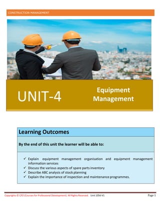 CONSTRUCTION MANAGEMENT
Copyrights © CPD (Courses for Professional Development). All Rights Reserved. Unit 1056-V1 Page 1
UNIT-4
Equipment
Management
Learning Outcomes
By the end of this unit the learner will be able to:
 Explain equipment management organisation and equipment management
information services
 Discuss the various aspects of spare parts inventory
 Describe ABC analysis of stock planning
 Explain the importance of inspection and maintenance programmes.
 