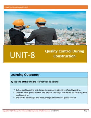 CONSTRUCTION MANAGEMENT
Copyrights © CPD (Courses for Professional Development). All Rights Reserved. Unit 1060-V1 Page 1
Learning Outcomes
By the end of this unit the learner will be able to:
 Define quality control and discuss the economic objectives of qualitycontrol.
 Describe field quality control and explain the ways and means of achieving field
quality control.
 Explain the advantages and disadvantages of contractor qualitycontrol.
UNIT-8
Quality Control During
Construction
 
