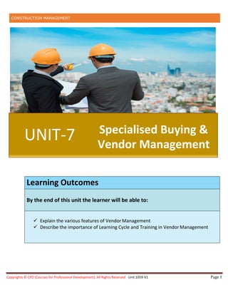 CONSTRUCTION MANAGEMENT
Copyrights © CPD (Courses for Professional Development). All Rights Reserved. Unit 1059-V1 Page 1
Learning Outcomes
By the end of this unit the learner will be able to:
 Explain the various features of Vendor Management
 Describe the importance of Learning Cycle and Training in VendorManagement
UNIT-7 Specialised Buying &
Vendor Management
 