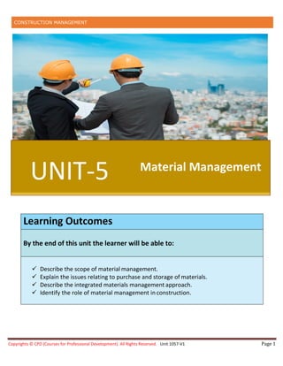 CONSTRUCTION MANAGEMENT
Copyrights © CPD (Courses for Professional Development). All Rights Reserved. Unit 1057-V1 Page 1
Learning Outcomes
By the end of this unit the learner will be able to:
 Describe the scope of material management.
 Explain the issues relating to purchase and storage of materials.
 Describe the integrated materials management approach.
 Identify the role of material management inconstruction.
UNIT-5 Material Management
 