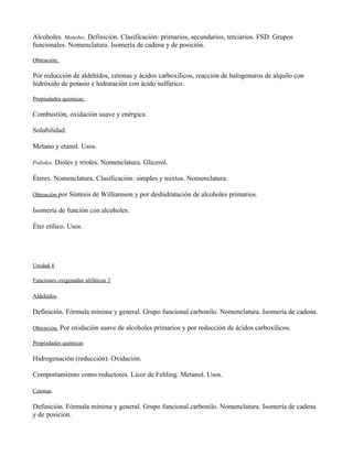 Alcoholes. Monoles. Definición. Clasificación: primarios, secundarios, terciarios. FSD. Grupos
funcionales. Nomenclatura. Isomería de cadena y de posición.

Obtención.

Por reducción de aldehídos, cetonas y ácidos carboxílicos, reacción de halogenuros de alquilo con
hidróxido de potasio e hidratación con ácido sulfúrico.

Propiedades químicas:

Combustión, oxidación suave y enérgica.

Solubilidad.

Metano y etanol. Usos.

Polioles. Dioles y trioles. Nomenclatura. Glicerol.

Éteres. Nomenclatura. Clasificación: simples y mixtos. Nomenclatura.

Obtención por Síntesis de Williamson y por deshidratación de alcoholes primarios.

Isomería de función con alcoholes.

Éter etílico. Usos.




Unidad 4

Funciones oxigenadas alifáticas 2

Aldehídos.

Definición. Fórmula mínima y general. Grupo funcional carbonilo. Nomenclatura. Isomería de cadena.

Obtención. Por oxidación suave de alcoholes primarios y por reducción de ácidos carboxílicos.

Propiedades químicas

Hidrogenación (reducción). Oxidación.

Comportamiento como reductores. Licor de Fehling. Metanol. Usos.

Cetonas.

Definición. Fórmula mínima y general. Grupo funcional carbonilo. Nomenclatura. Isomería de cadena
y de posición.
 