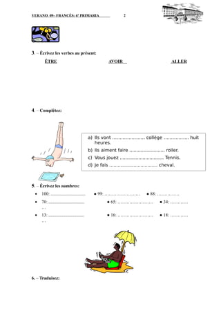 VERANO 09– FRANCÉS: 6º PRIMARIA 2
3. – Écrivez les verbes au présent:
ÊTRE AVOIR ALLER
4. – Complétez:
5. – Écrivez les nombres:
• 100: ............................... ● 99: …………………… ● 88: ……………
• 70: ................................ ● 65: …………………… ● 34: …………
…
• 13: ................................ ● 16: …………………… ● 18: …………
…
6. – Traduisez:
a) Ils vont …………………. collège …………….. huit
heures.
b) Ils aiment faire ......................... roller.
c) Vous jouez ............................... Tennis.
d) Je fais .................................. cheval.
 