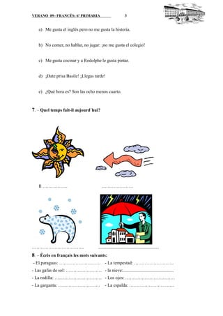 VERANO 09– FRANCÉS: 6º PRIMARIA 3
a) Me gusta el inglés pero no me gusta la historia.
b) No comer, no hablar, no jugar: ¡no me gusta el colegio!
c) Me gusta cocinar y a Rodolphe le gusta pintar.
d) ¡Date prisa Basile! ¡Llegas tarde!
e) ¿Qué hora es? Son las ocho menos cuarto.
7. – Quel temps fait-il aujourd´hui?
Il …………….. …………………
…………………………….. ......................................................
8. – Écris en français les mots suivants:
- El paraguas: ………………….…… - La tempestad: ………………….…..
- Las gafas de sol: …………………… - la nieve:.............................................
- La rodilla: …..……………………… - Los ojos: ……………………………
- La garganta: ………………………. - La espalda: …………………………
 