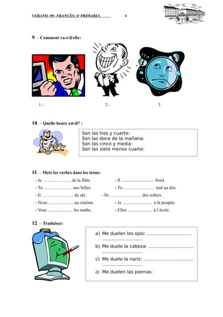 VERANO 09– FRANCÉS: 6º PRIMARIA 4
9. – Comment va-t-il/elle:
1 - 2 - 3
10. – Quelle heure est-il? :
11. – Mets les verbes dans les trous:
- Je ………………. de la flûte. - Il ............................. froid.
- Tu ………………. aux billes. - Tu ………………… mal au dos.
- Il ………………… du ski. - Ils ………………… des rollers.
- Nous …………….. au cinéma. - Je ........................... à la poupée.
- Vous ...................... les maths. - Elles ...................... à l´école.
12. – Traduisez:
Son las tres y cuarto:
Son las doce de la mañana:
Son las cinco y media:
Son las siete menos cuarto:
a) Me duelen los ojos: …………………………
………………………
b) Me duele la cabeza: …………………………
………………………
c) Me duele la nariz: ……………………………
………………………
d) Me duelen las piernas:
....................………………………
 