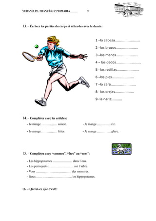 VERANO 09– FRANCÉS: 6º PRIMARIA 5
13. – Écrivez les parties du corps et réliez-les avec le dessin:
14. – Complétez avec les articles:
- Je mange …………… salade. - Je mange …………. riz.
- Je mange …………… frites. - Je mange …………. glace.
15. – Complétez avec “sommes”, “êtes” au “sont”:
- Les hippopotames ......................... dans l´eau.
- Les perroquets ................................ sur l´arbre.
- Vous ……………………………. des monstres.
- Nous ……………………………. les hippopotames.
16. – Qu’est-ce que c’est?:
1 –la cabeza……………………
2 –los brazos…………………
3 –las manos…………………
4 – los dedos……………………
5 –las rodillas…………………
6 –los pies…………………
7 –la cara……………………
8 –las orejas………………
9- la nariz:..........
 