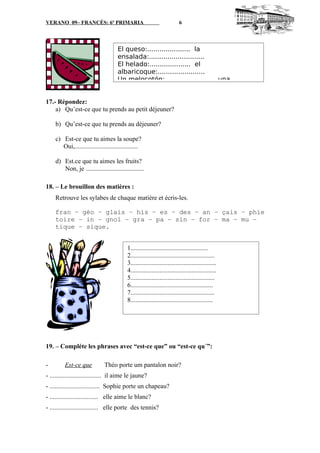VERANO 09– FRANCÉS: 6º PRIMARIA 6
17.- Répondez:
a) Qu’est-ce que tu prends au petit déjeuner?
b) Qu’est-ce que tu prends au déjeuner?
c) Est-ce que tu aimes la soupe?
Oui,.......................................
d) Est.ce que tu aimes les fruits?
Non, je ....................................
18. – Le brouillon des matières :
Retrouve les sylabes de chaque matière et écris-les.
fran – géo – glais – his – es – des – an – çais – phie
toire – in – gnol – gra – pa – sin – for – ma – mu –
tique – sique.
19. – Compléte les phrases avec “est-ce que” ou “est-ce qu´”:
- Est-ce que Théo porte um pantalon noir?
- ................................ il aime le jaune?
- ............................... Sophie porte un chapeau?
- .............................. elle aime le blanc?
- .............................. elle porte des tennis?
El queso:..................... la
ensalada:...........................
El helado:.................... el
albaricoque:.......................
Un melocotón:......................... una
1................................................
2....................................................
3.....................................................
4.....................................................
5....................................................
6...................................................
7....................................................
8...................................................
 