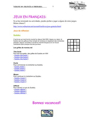 VERANO 09– FRANCÉS: 6º PRIMARIA 7
JEUX EN FRANÇAIS:
Si ya has terminado tus actividades, puedes probar a jugar a alguno de estos juegos.
Bonne chance!!
http://www.webaction.net/recreatif/archives/jeux-gratuits.htm#
Jeux de réflexion
Sudoku
C’est le jeu qui rend tout le monde fou depuis l’été 2005. Apparu au Japon, le
Sudoku est une grille qu’il faut remplir de nombres en respectant des contraintes
précises. Depuis, le Sudoku a envahi le marché français et on en trouve
maintenant dans presque tous les journaux.
Les grilles de momes.net
Très facile
Pour les tout-petits, des grilles de Sudoku en 4X4
- Sudoku très facile 1
- Sudoku très facile 2
- Sudoku très facile 3
Facile
Pour commencer à s’entraîner au Sudoku
- Sudoku facile 1
- Sudoku facile 2
- Sudoku facile 3
Moyen
Pour continuer à s’entraîner au Sudoku
- Sudoku moyen 1
- Sudoku moyen 2
- Sudoku moyen 3
Difficile
Pour devenir un pro du Sudoku
- Sudoku difficile 1
- Sudoku difficile 2
- Sudoku difficile 3
Bonnes vacances!!
 