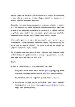 principal método de aplicación de la aromaterapia es a través de una dilución
en agua caliente, para así que el vapor del agua mezclado con las esencias se
absorba por medio del aparato respiratorio.

Otra de las maneras en la que estos aceites pueden ser aplicados es a través
de la piel utilizando una mezcla de aceites esenciales con aceites vehiculares
de acuerdo a la necesidad, ya que la piel se convierte en un vehículo y a la vez
un protector para introducir los compuestos y propiedades que las plantas
poseen sin tener que correr riesgos de efectos secundarios nocivos.

Estos aceites penetran a través de los pequeños vasos capilares y son
transportados a todo el organismo mediante el torrente sanguíneo (en algunos
casos toma tan solo 20 minutos) y tienen la ventaja de que pueden ser
aplicados directamente al área a tratar.

Sus principales usos van desde el hogar, estéticas, spas, terapias físicas,
rendimiento deportivo, padecimientos de la niñez o vejez, atención a pacientes
especiales, cuidado de mascotas, entre otros.

Efectos

Algunos de los efectos psicológicos de los aceites esenciales:

   •   Relajantes: amaro, ciprés, clavel, enebro, gálbano, ylang-ylang, cedro,
       mandarina, manzanilla, mejorana, mirra, nerolí, rosa, sándalo y vetiver.

   •   Equilibradores: albahaca, bergamota, geranio, incienso y lavanda.

   •   Estimulantes: angélica, canela, cardamomo, clavo, elemí, eucalipto,
       hinojo, jengibre, lima, menta, naranja, palmarosa, petit grain, pimienta
       negra, pino, pomelo y romero.
 