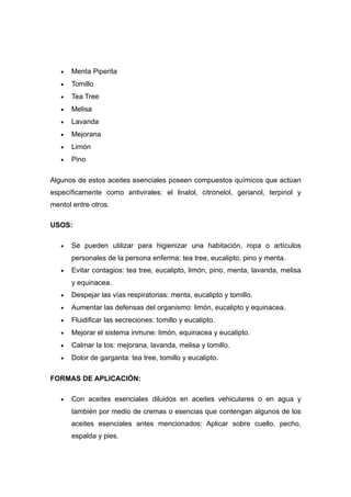 •   Menta Piperita
   •   Tomillo
   •   Tea Tree
   •   Melisa
   •   Lavanda
   •   Mejorana
   •   Limón
   •   Pino

Algunos de estos aceites esenciales poseen compuestos químicos que actúan
específicamente como antivirales: el linalol, citronelol, gerianol, terpinol y
mentol entre otros.

USOS:

   •   Se pueden utilizar para higienizar una habitación, ropa o artículos
       personales de la persona enferma: tea tree, eucalipto, pino y menta.
   •   Evitar contagios: tea tree, eucalipto, limón, pino, menta, lavanda, melisa
       y equinacea.
   •   Despejar las vías respiratorias: menta, eucalipto y tomillo.
   •   Aumentar las defensas del organismo: limón, eucalipto y equinacea.
   •   Fluidificar las secreciones: tomillo y eucalipto.
   •   Mejorar el sistema inmune: limón, equinacea y eucalipto.
   •   Calmar la tos: mejorana, lavanda, melisa y tomillo.
   •   Dolor de garganta: tea tree, tomillo y eucalipto.

FORMAS DE APLICACIÓN:

   •   Con aceites esenciales diluidos en aceites vehiculares o en agua y
       también por medio de cremas o esencias que contengan algunos de los
       aceites esenciales antes mencionados: Aplicar sobre cuello, pecho,
       espalda y pies.
 