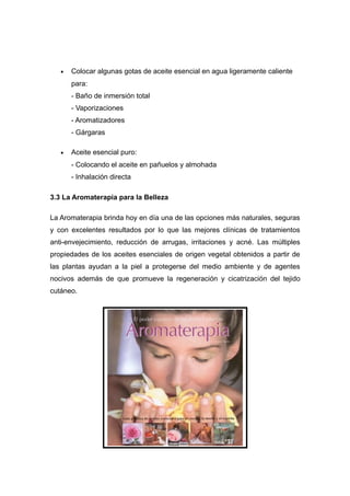 •   Colocar algunas gotas de aceite esencial en agua ligeramente caliente
       para:
       - Baño de inmersión total
       - Vaporizaciones
       - Aromatizadores
       - Gárgaras

   •   Aceite esencial puro:
       - Colocando el aceite en pañuelos y almohada
       - Inhalación directa

3.3 La Aromaterapia para la Belleza

La Aromaterapia brinda hoy en día una de las opciones más naturales, seguras
y con excelentes resultados por lo que las mejores clínicas de tratamientos
anti-envejecimiento, reducción de arrugas, irritaciones y acné. Las múltiples
propiedades de los aceites esenciales de origen vegetal obtenidos a partir de
las plantas ayudan a la piel a protegerse del medio ambiente y de agentes
nocivos además de que promueve la regeneración y cicatrización del tejido
cutáneo.
 
