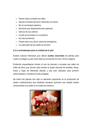 •   Tienes mayor contacto con ellos
   •   Aplicas la terapia del amor utilizando tus manos
   •   No es una terapia agresiva
   •   No tienes que despertarlos para aplicarla
   •   Solo es de uso externo
   •   La piel se convierte en un protector
   •   Es mas económica
   •   Puede serte muy útil en casos de emergencia
   •   La caducidad de los aceite es de años

3.4 La aromaterapia para el cuidado de tu piel

Existen culturas milenarias que utilizan aceites esenciales de plantas para
cuidar y proteger su piel, entre ellas se encuentran la Indu, China y Egipcia.

Evidencia arqueológicas indican el uso de prensas y envases que datan de
miles de años que servían para extraer el aceite esencial de semillas, flores,
frutos y hojas de diferentes plantas y que eran utilizados para prevenir
enfermedades y mantener la piel protegida.

De hecho las plantas han sido un elemento importante en la producción de
ciertos medicamentos que mediante procesos químicos han aislado ciertos
componentes muy útiles en la medicina moderna.
 